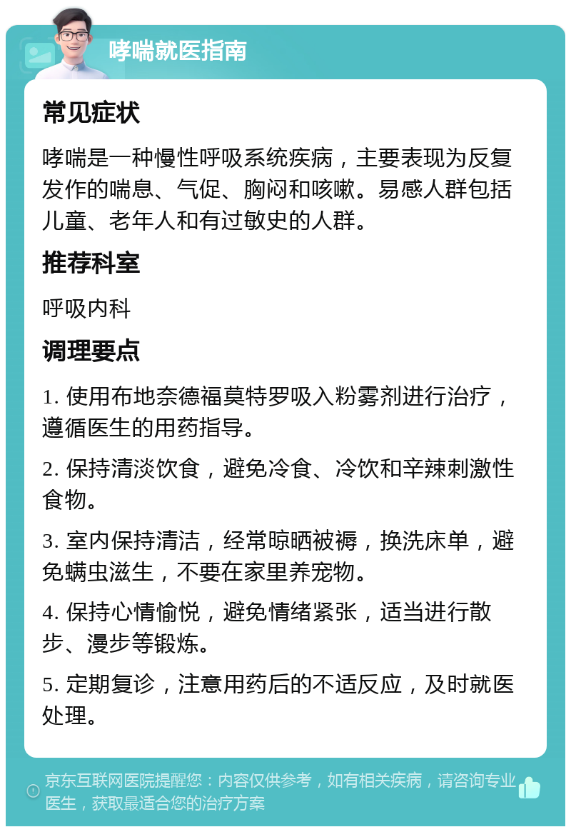 哮喘就医指南 常见症状 哮喘是一种慢性呼吸系统疾病，主要表现为反复发作的喘息、气促、胸闷和咳嗽。易感人群包括儿童、老年人和有过敏史的人群。 推荐科室 呼吸内科 调理要点 1. 使用布地奈德福莫特罗吸入粉雾剂进行治疗，遵循医生的用药指导。 2. 保持清淡饮食，避免冷食、冷饮和辛辣刺激性食物。 3. 室内保持清洁，经常晾晒被褥，换洗床单，避免螨虫滋生，不要在家里养宠物。 4. 保持心情愉悦，避免情绪紧张，适当进行散步、漫步等锻炼。 5. 定期复诊，注意用药后的不适反应，及时就医处理。