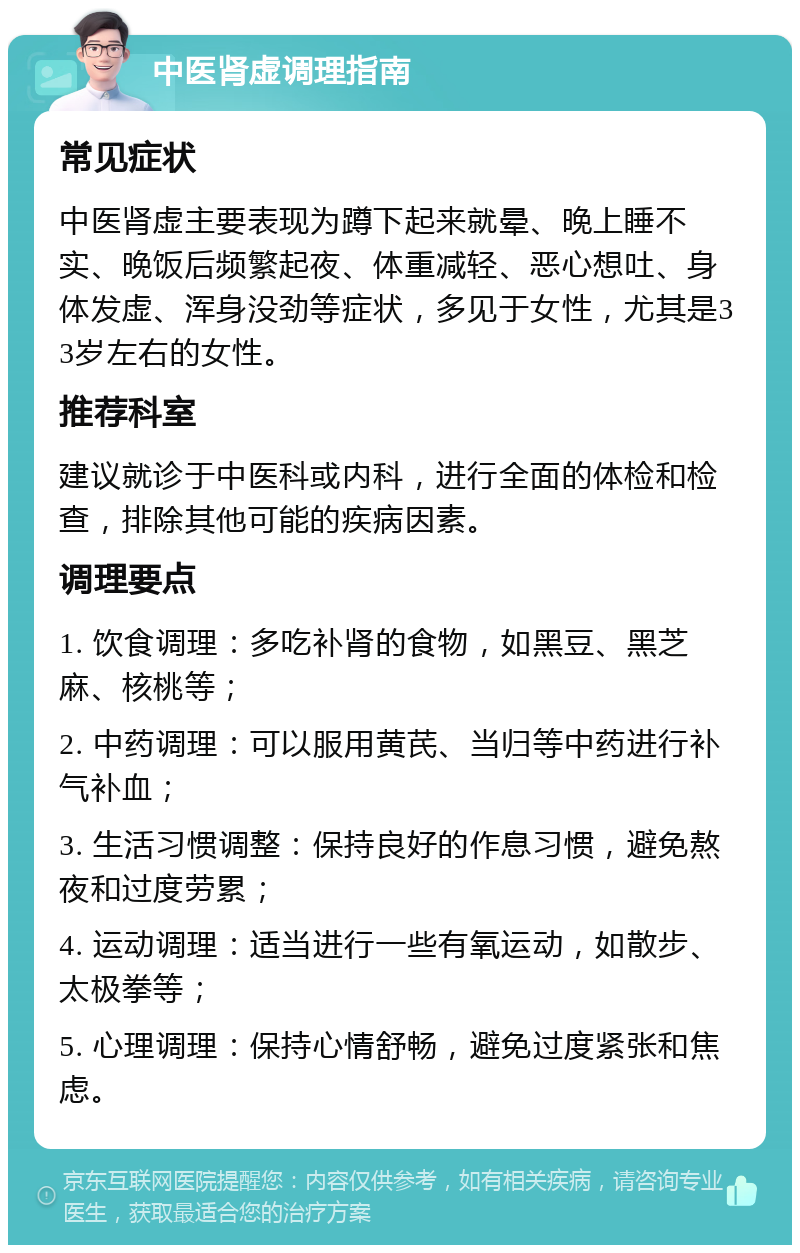 中医肾虚调理指南 常见症状 中医肾虚主要表现为蹲下起来就晕、晚上睡不实、晚饭后频繁起夜、体重减轻、恶心想吐、身体发虚、浑身没劲等症状，多见于女性，尤其是33岁左右的女性。 推荐科室 建议就诊于中医科或内科，进行全面的体检和检查，排除其他可能的疾病因素。 调理要点 1. 饮食调理：多吃补肾的食物，如黑豆、黑芝麻、核桃等； 2. 中药调理：可以服用黄芪、当归等中药进行补气补血； 3. 生活习惯调整：保持良好的作息习惯，避免熬夜和过度劳累； 4. 运动调理：适当进行一些有氧运动，如散步、太极拳等； 5. 心理调理：保持心情舒畅，避免过度紧张和焦虑。