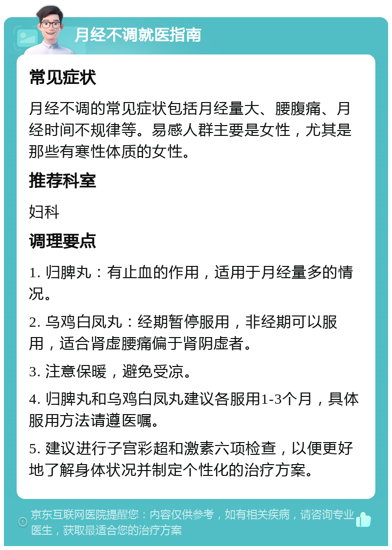 月经不调就医指南 常见症状 月经不调的常见症状包括月经量大、腰腹痛、月经时间不规律等。易感人群主要是女性，尤其是那些有寒性体质的女性。 推荐科室 妇科 调理要点 1. 归脾丸：有止血的作用，适用于月经量多的情况。 2. 乌鸡白凤丸：经期暂停服用，非经期可以服用，适合肾虚腰痛偏于肾阴虚者。 3. 注意保暖，避免受凉。 4. 归脾丸和乌鸡白凤丸建议各服用1-3个月，具体服用方法请遵医嘱。 5. 建议进行子宫彩超和激素六项检查，以便更好地了解身体状况并制定个性化的治疗方案。