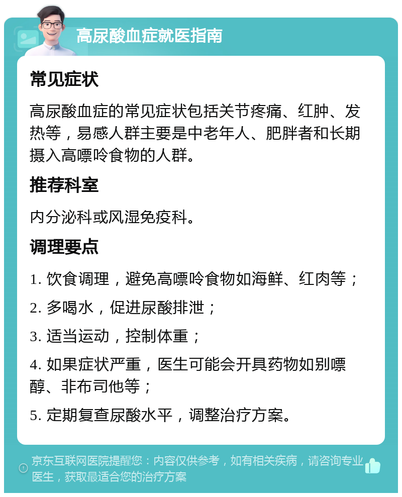 高尿酸血症就医指南 常见症状 高尿酸血症的常见症状包括关节疼痛、红肿、发热等，易感人群主要是中老年人、肥胖者和长期摄入高嘌呤食物的人群。 推荐科室 内分泌科或风湿免疫科。 调理要点 1. 饮食调理，避免高嘌呤食物如海鲜、红肉等； 2. 多喝水，促进尿酸排泄； 3. 适当运动，控制体重； 4. 如果症状严重，医生可能会开具药物如别嘌醇、非布司他等； 5. 定期复查尿酸水平，调整治疗方案。