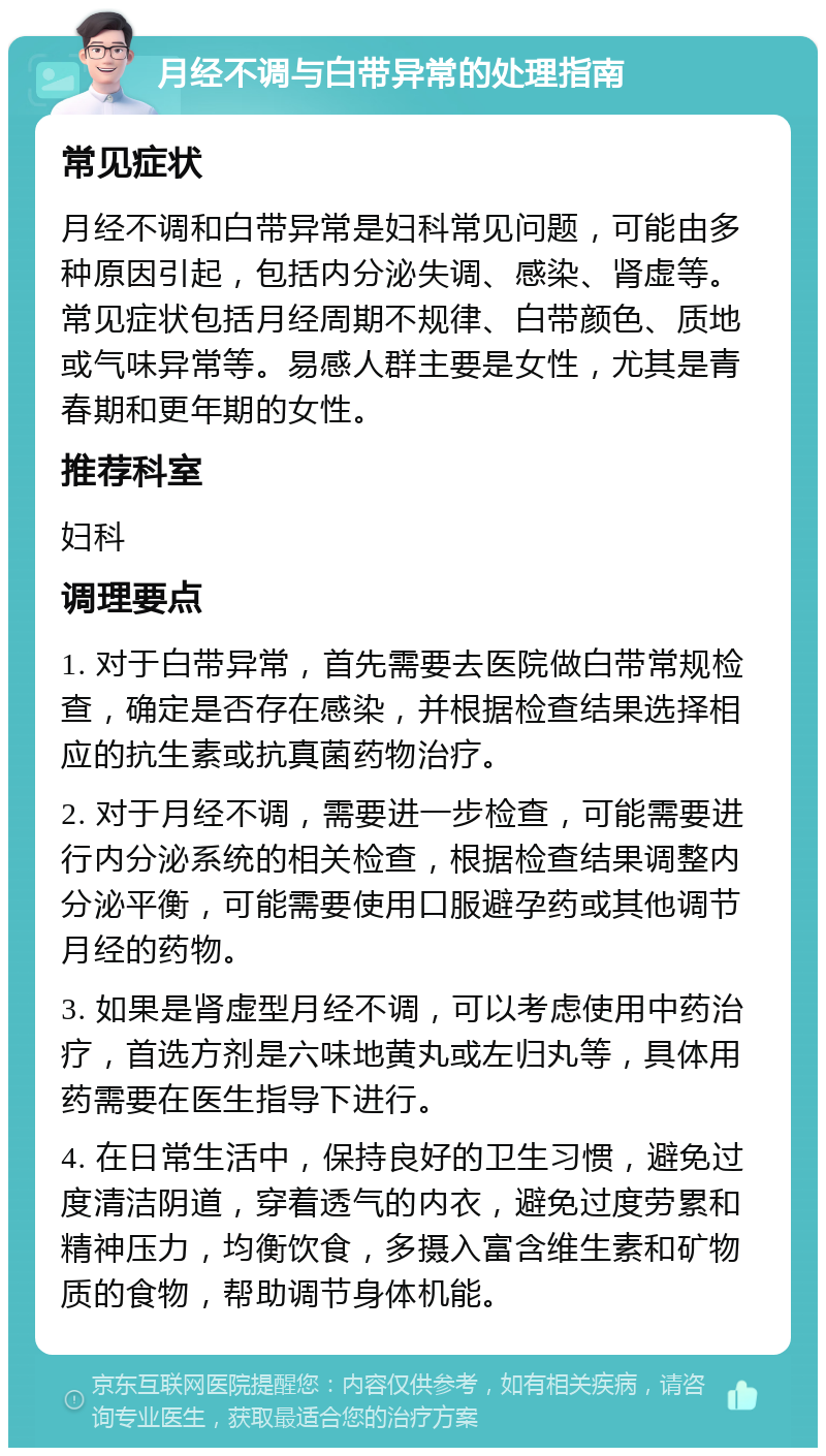 月经不调与白带异常的处理指南 常见症状 月经不调和白带异常是妇科常见问题，可能由多种原因引起，包括内分泌失调、感染、肾虚等。常见症状包括月经周期不规律、白带颜色、质地或气味异常等。易感人群主要是女性，尤其是青春期和更年期的女性。 推荐科室 妇科 调理要点 1. 对于白带异常，首先需要去医院做白带常规检查，确定是否存在感染，并根据检查结果选择相应的抗生素或抗真菌药物治疗。 2. 对于月经不调，需要进一步检查，可能需要进行内分泌系统的相关检查，根据检查结果调整内分泌平衡，可能需要使用口服避孕药或其他调节月经的药物。 3. 如果是肾虚型月经不调，可以考虑使用中药治疗，首选方剂是六味地黄丸或左归丸等，具体用药需要在医生指导下进行。 4. 在日常生活中，保持良好的卫生习惯，避免过度清洁阴道，穿着透气的内衣，避免过度劳累和精神压力，均衡饮食，多摄入富含维生素和矿物质的食物，帮助调节身体机能。