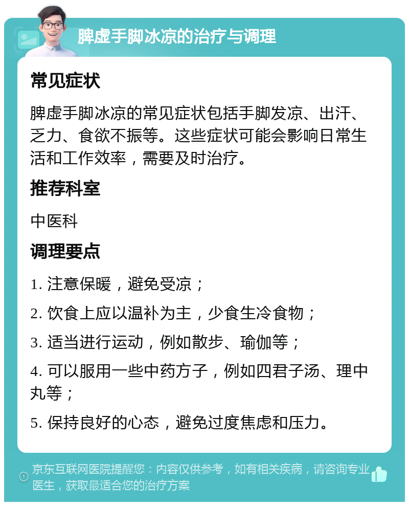 脾虚手脚冰凉的治疗与调理 常见症状 脾虚手脚冰凉的常见症状包括手脚发凉、出汗、乏力、食欲不振等。这些症状可能会影响日常生活和工作效率，需要及时治疗。 推荐科室 中医科 调理要点 1. 注意保暖，避免受凉； 2. 饮食上应以温补为主，少食生冷食物； 3. 适当进行运动，例如散步、瑜伽等； 4. 可以服用一些中药方子，例如四君子汤、理中丸等； 5. 保持良好的心态，避免过度焦虑和压力。