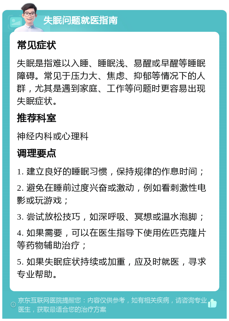 失眠问题就医指南 常见症状 失眠是指难以入睡、睡眠浅、易醒或早醒等睡眠障碍。常见于压力大、焦虑、抑郁等情况下的人群，尤其是遇到家庭、工作等问题时更容易出现失眠症状。 推荐科室 神经内科或心理科 调理要点 1. 建立良好的睡眠习惯，保持规律的作息时间； 2. 避免在睡前过度兴奋或激动，例如看刺激性电影或玩游戏； 3. 尝试放松技巧，如深呼吸、冥想或温水泡脚； 4. 如果需要，可以在医生指导下使用佐匹克隆片等药物辅助治疗； 5. 如果失眠症状持续或加重，应及时就医，寻求专业帮助。