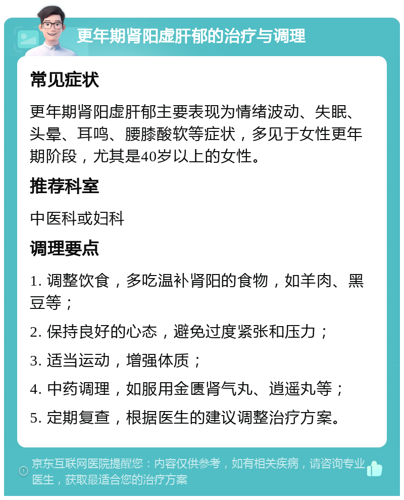 更年期肾阳虚肝郁的治疗与调理 常见症状 更年期肾阳虚肝郁主要表现为情绪波动、失眠、头晕、耳鸣、腰膝酸软等症状，多见于女性更年期阶段，尤其是40岁以上的女性。 推荐科室 中医科或妇科 调理要点 1. 调整饮食，多吃温补肾阳的食物，如羊肉、黑豆等； 2. 保持良好的心态，避免过度紧张和压力； 3. 适当运动，增强体质； 4. 中药调理，如服用金匮肾气丸、逍遥丸等； 5. 定期复查，根据医生的建议调整治疗方案。