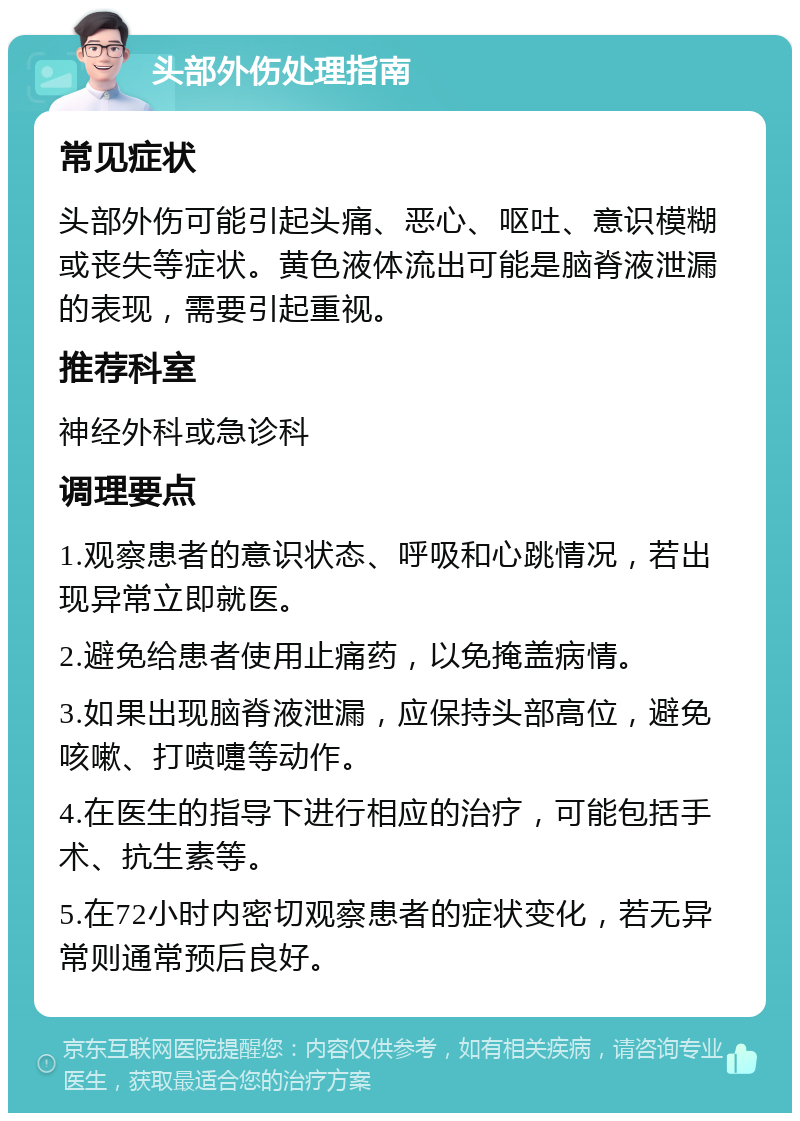 头部外伤处理指南 常见症状 头部外伤可能引起头痛、恶心、呕吐、意识模糊或丧失等症状。黄色液体流出可能是脑脊液泄漏的表现，需要引起重视。 推荐科室 神经外科或急诊科 调理要点 1.观察患者的意识状态、呼吸和心跳情况，若出现异常立即就医。 2.避免给患者使用止痛药，以免掩盖病情。 3.如果出现脑脊液泄漏，应保持头部高位，避免咳嗽、打喷嚏等动作。 4.在医生的指导下进行相应的治疗，可能包括手术、抗生素等。 5.在72小时内密切观察患者的症状变化，若无异常则通常预后良好。