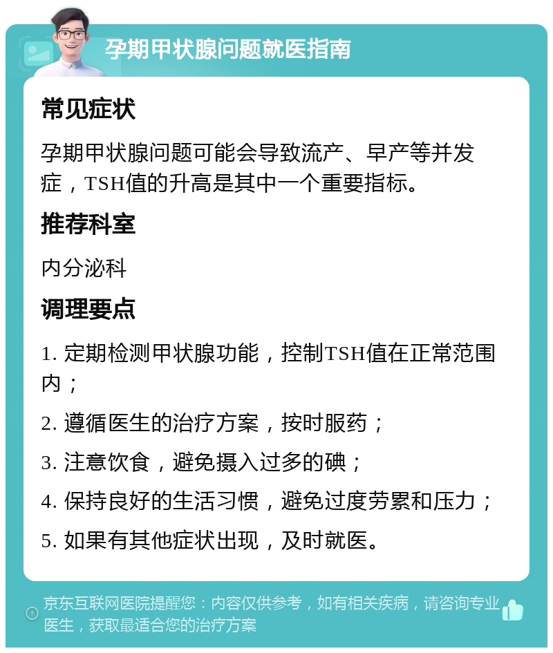 孕期甲状腺问题就医指南 常见症状 孕期甲状腺问题可能会导致流产、早产等并发症，TSH值的升高是其中一个重要指标。 推荐科室 内分泌科 调理要点 1. 定期检测甲状腺功能，控制TSH值在正常范围内； 2. 遵循医生的治疗方案，按时服药； 3. 注意饮食，避免摄入过多的碘； 4. 保持良好的生活习惯，避免过度劳累和压力； 5. 如果有其他症状出现，及时就医。