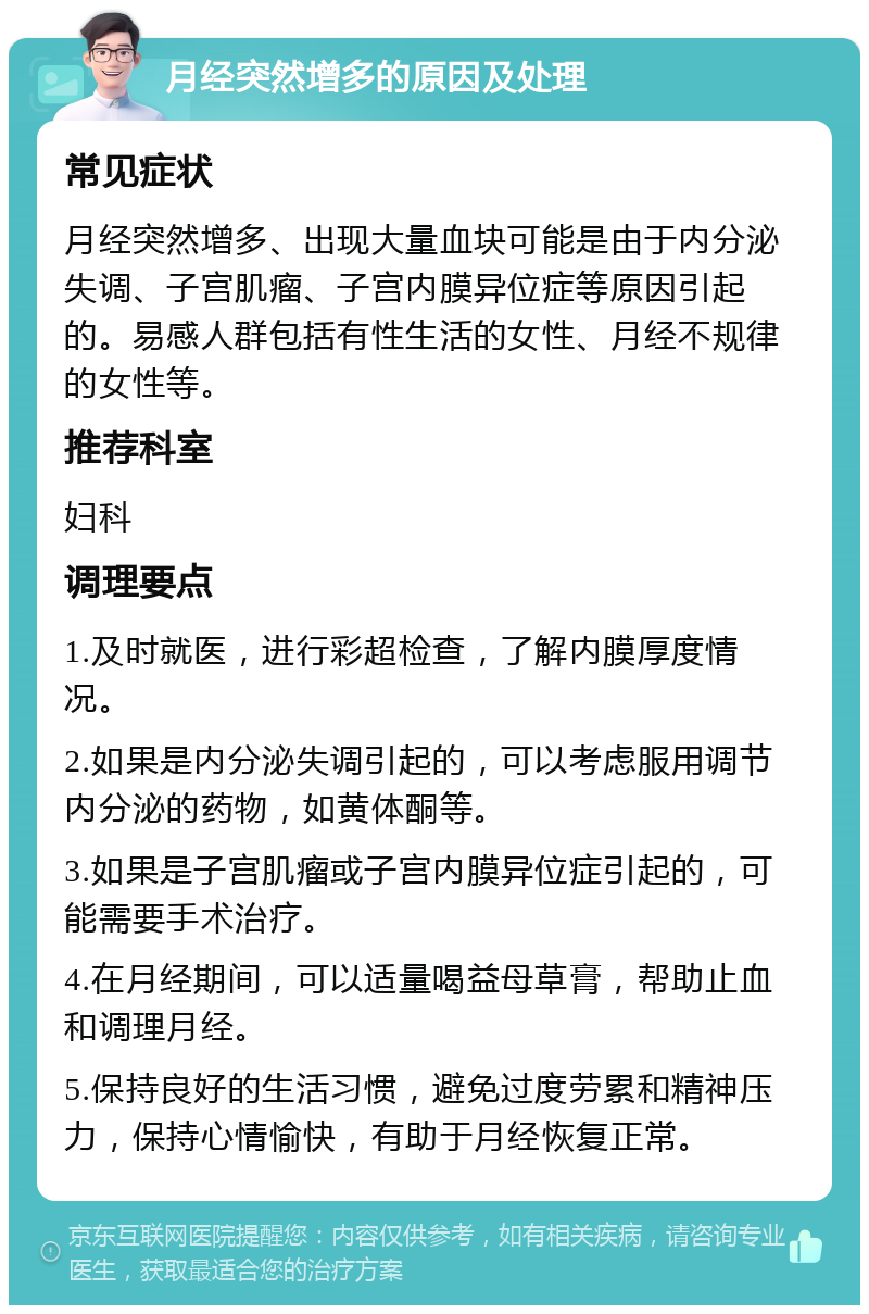 月经突然增多的原因及处理 常见症状 月经突然增多、出现大量血块可能是由于内分泌失调、子宫肌瘤、子宫内膜异位症等原因引起的。易感人群包括有性生活的女性、月经不规律的女性等。 推荐科室 妇科 调理要点 1.及时就医，进行彩超检查，了解内膜厚度情况。 2.如果是内分泌失调引起的，可以考虑服用调节内分泌的药物，如黄体酮等。 3.如果是子宫肌瘤或子宫内膜异位症引起的，可能需要手术治疗。 4.在月经期间，可以适量喝益母草膏，帮助止血和调理月经。 5.保持良好的生活习惯，避免过度劳累和精神压力，保持心情愉快，有助于月经恢复正常。