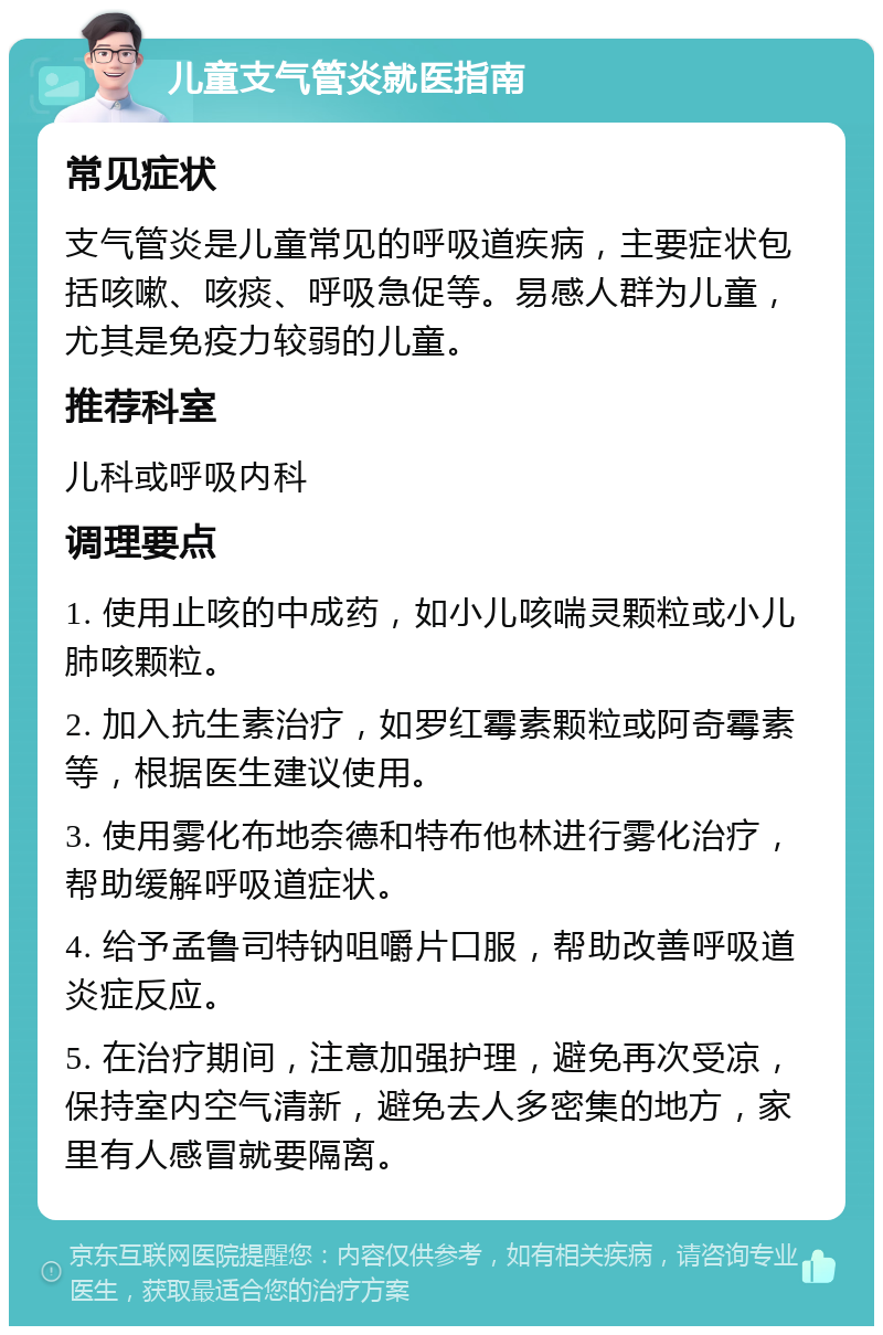 儿童支气管炎就医指南 常见症状 支气管炎是儿童常见的呼吸道疾病，主要症状包括咳嗽、咳痰、呼吸急促等。易感人群为儿童，尤其是免疫力较弱的儿童。 推荐科室 儿科或呼吸内科 调理要点 1. 使用止咳的中成药，如小儿咳喘灵颗粒或小儿肺咳颗粒。 2. 加入抗生素治疗，如罗红霉素颗粒或阿奇霉素等，根据医生建议使用。 3. 使用雾化布地奈德和特布他林进行雾化治疗，帮助缓解呼吸道症状。 4. 给予孟鲁司特钠咀嚼片口服，帮助改善呼吸道炎症反应。 5. 在治疗期间，注意加强护理，避免再次受凉，保持室内空气清新，避免去人多密集的地方，家里有人感冒就要隔离。