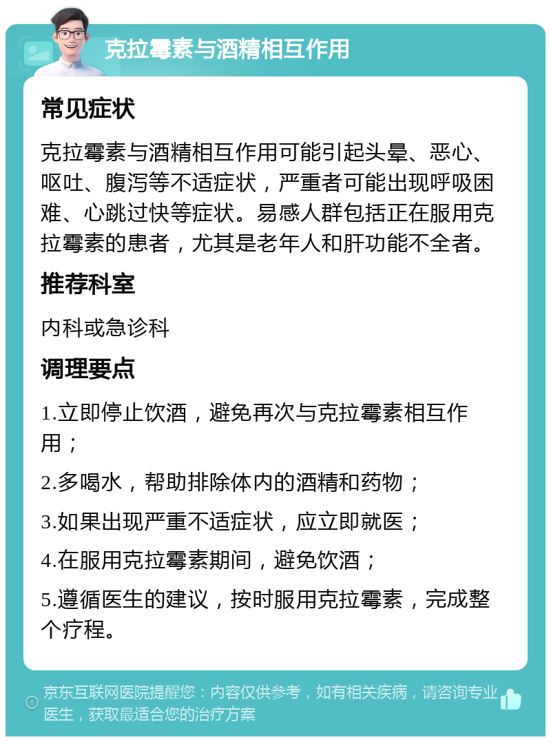 克拉霉素与酒精相互作用 常见症状 克拉霉素与酒精相互作用可能引起头晕、恶心、呕吐、腹泻等不适症状，严重者可能出现呼吸困难、心跳过快等症状。易感人群包括正在服用克拉霉素的患者，尤其是老年人和肝功能不全者。 推荐科室 内科或急诊科 调理要点 1.立即停止饮酒，避免再次与克拉霉素相互作用； 2.多喝水，帮助排除体内的酒精和药物； 3.如果出现严重不适症状，应立即就医； 4.在服用克拉霉素期间，避免饮酒； 5.遵循医生的建议，按时服用克拉霉素，完成整个疗程。