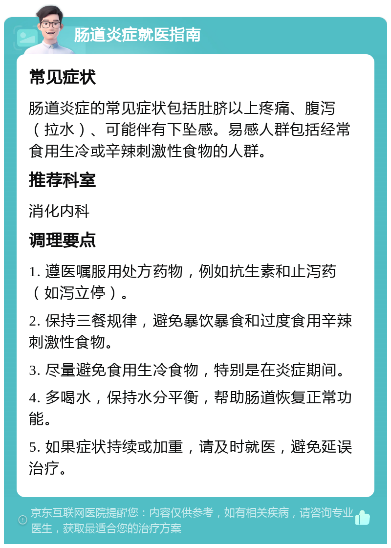 肠道炎症就医指南 常见症状 肠道炎症的常见症状包括肚脐以上疼痛、腹泻（拉水）、可能伴有下坠感。易感人群包括经常食用生冷或辛辣刺激性食物的人群。 推荐科室 消化内科 调理要点 1. 遵医嘱服用处方药物，例如抗生素和止泻药（如泻立停）。 2. 保持三餐规律，避免暴饮暴食和过度食用辛辣刺激性食物。 3. 尽量避免食用生冷食物，特别是在炎症期间。 4. 多喝水，保持水分平衡，帮助肠道恢复正常功能。 5. 如果症状持续或加重，请及时就医，避免延误治疗。