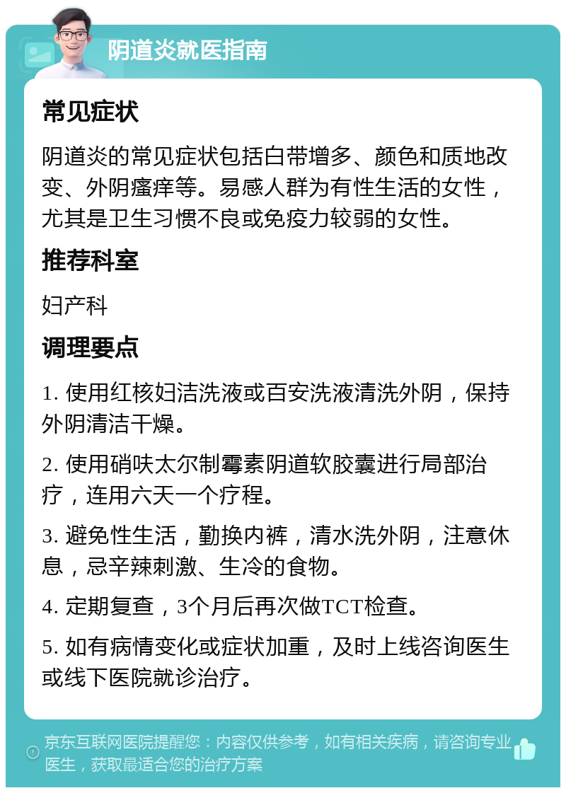 阴道炎就医指南 常见症状 阴道炎的常见症状包括白带增多、颜色和质地改变、外阴瘙痒等。易感人群为有性生活的女性，尤其是卫生习惯不良或免疫力较弱的女性。 推荐科室 妇产科 调理要点 1. 使用红核妇洁洗液或百安洗液清洗外阴，保持外阴清洁干燥。 2. 使用硝呋太尔制霉素阴道软胶囊进行局部治疗，连用六天一个疗程。 3. 避免性生活，勤换内裤，清水洗外阴，注意休息，忌辛辣刺激、生冷的食物。 4. 定期复查，3个月后再次做TCT检查。 5. 如有病情变化或症状加重，及时上线咨询医生或线下医院就诊治疗。