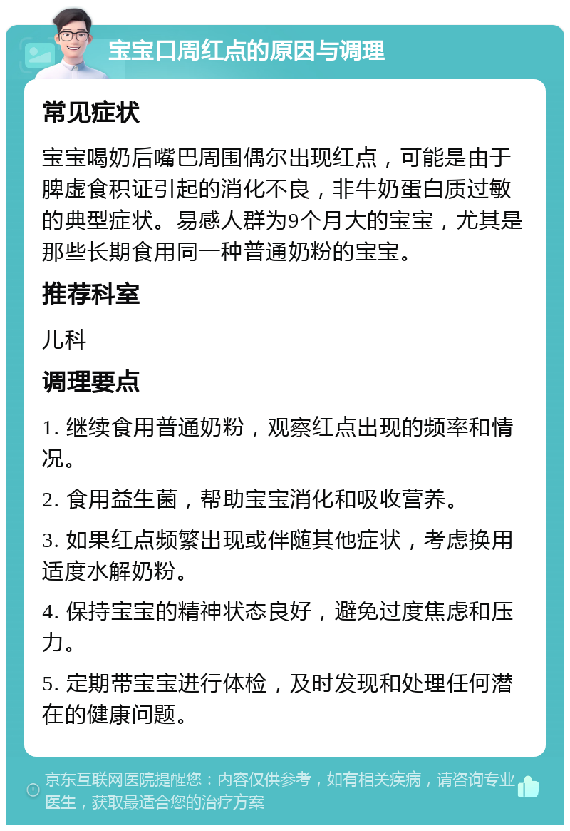 宝宝口周红点的原因与调理 常见症状 宝宝喝奶后嘴巴周围偶尔出现红点，可能是由于脾虚食积证引起的消化不良，非牛奶蛋白质过敏的典型症状。易感人群为9个月大的宝宝，尤其是那些长期食用同一种普通奶粉的宝宝。 推荐科室 儿科 调理要点 1. 继续食用普通奶粉，观察红点出现的频率和情况。 2. 食用益生菌，帮助宝宝消化和吸收营养。 3. 如果红点频繁出现或伴随其他症状，考虑换用适度水解奶粉。 4. 保持宝宝的精神状态良好，避免过度焦虑和压力。 5. 定期带宝宝进行体检，及时发现和处理任何潜在的健康问题。