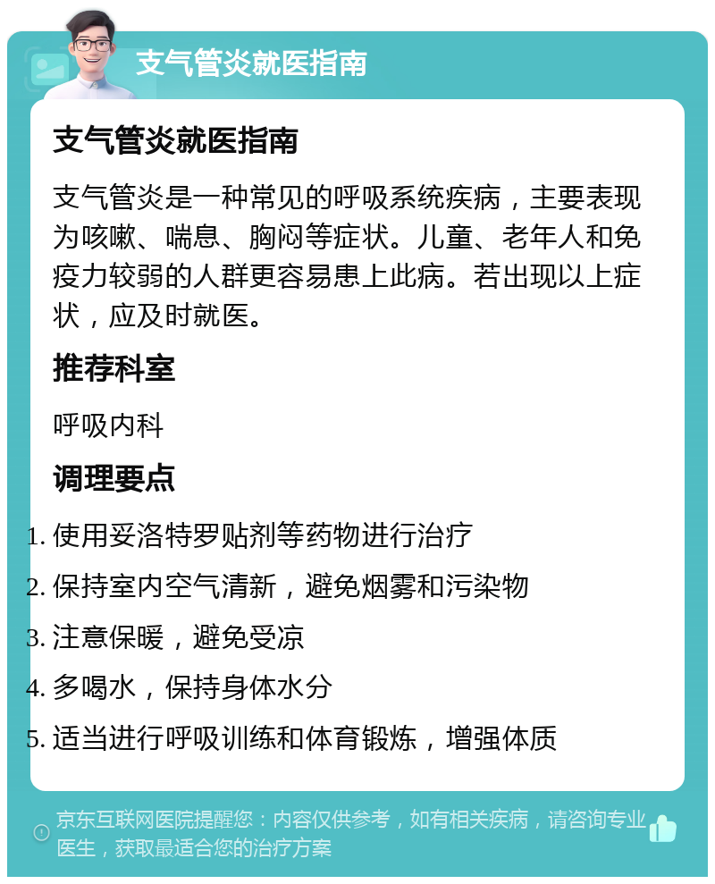 支气管炎就医指南 支气管炎就医指南 支气管炎是一种常见的呼吸系统疾病，主要表现为咳嗽、喘息、胸闷等症状。儿童、老年人和免疫力较弱的人群更容易患上此病。若出现以上症状，应及时就医。 推荐科室 呼吸内科 调理要点 使用妥洛特罗贴剂等药物进行治疗 保持室内空气清新，避免烟雾和污染物 注意保暖，避免受凉 多喝水，保持身体水分 适当进行呼吸训练和体育锻炼，增强体质