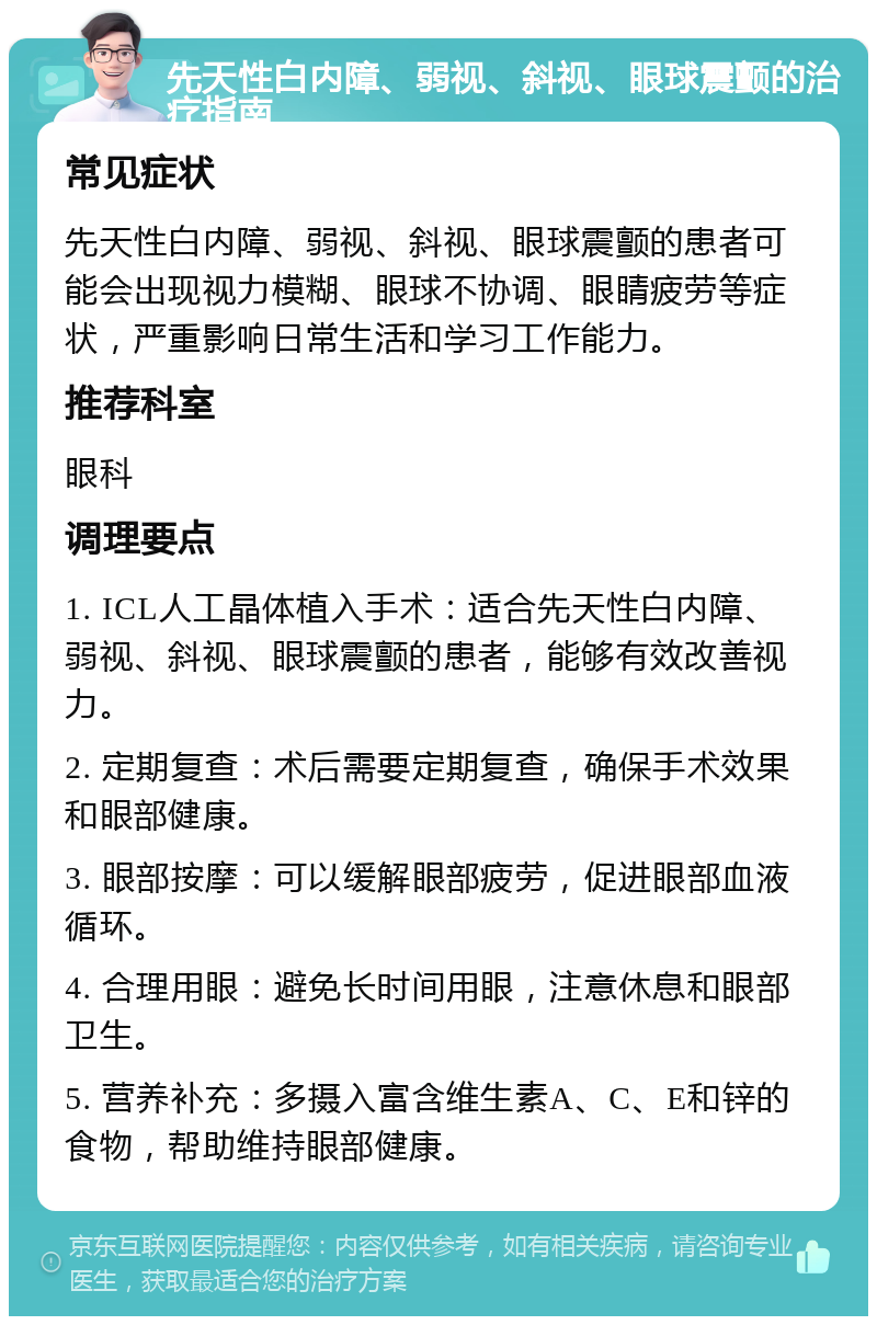 先天性白内障、弱视、斜视、眼球震颤的治疗指南 常见症状 先天性白内障、弱视、斜视、眼球震颤的患者可能会出现视力模糊、眼球不协调、眼睛疲劳等症状，严重影响日常生活和学习工作能力。 推荐科室 眼科 调理要点 1. ICL人工晶体植入手术：适合先天性白内障、弱视、斜视、眼球震颤的患者，能够有效改善视力。 2. 定期复查：术后需要定期复查，确保手术效果和眼部健康。 3. 眼部按摩：可以缓解眼部疲劳，促进眼部血液循环。 4. 合理用眼：避免长时间用眼，注意休息和眼部卫生。 5. 营养补充：多摄入富含维生素A、C、E和锌的食物，帮助维持眼部健康。