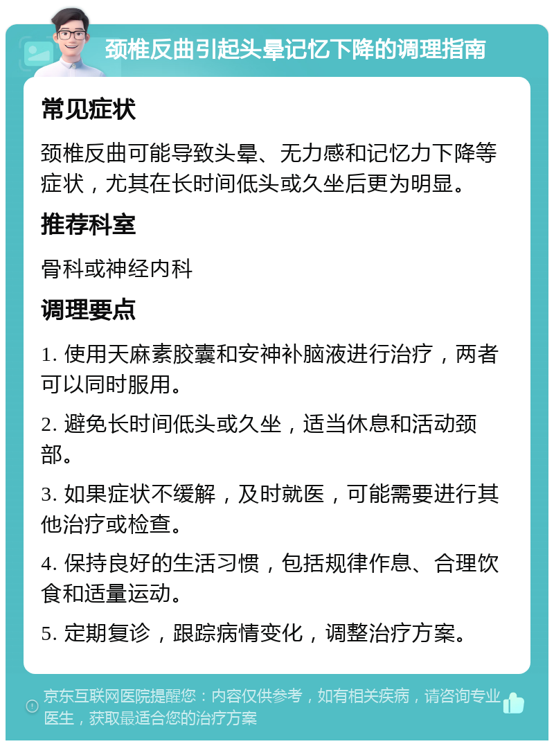 颈椎反曲引起头晕记忆下降的调理指南 常见症状 颈椎反曲可能导致头晕、无力感和记忆力下降等症状，尤其在长时间低头或久坐后更为明显。 推荐科室 骨科或神经内科 调理要点 1. 使用天麻素胶囊和安神补脑液进行治疗，两者可以同时服用。 2. 避免长时间低头或久坐，适当休息和活动颈部。 3. 如果症状不缓解，及时就医，可能需要进行其他治疗或检查。 4. 保持良好的生活习惯，包括规律作息、合理饮食和适量运动。 5. 定期复诊，跟踪病情变化，调整治疗方案。