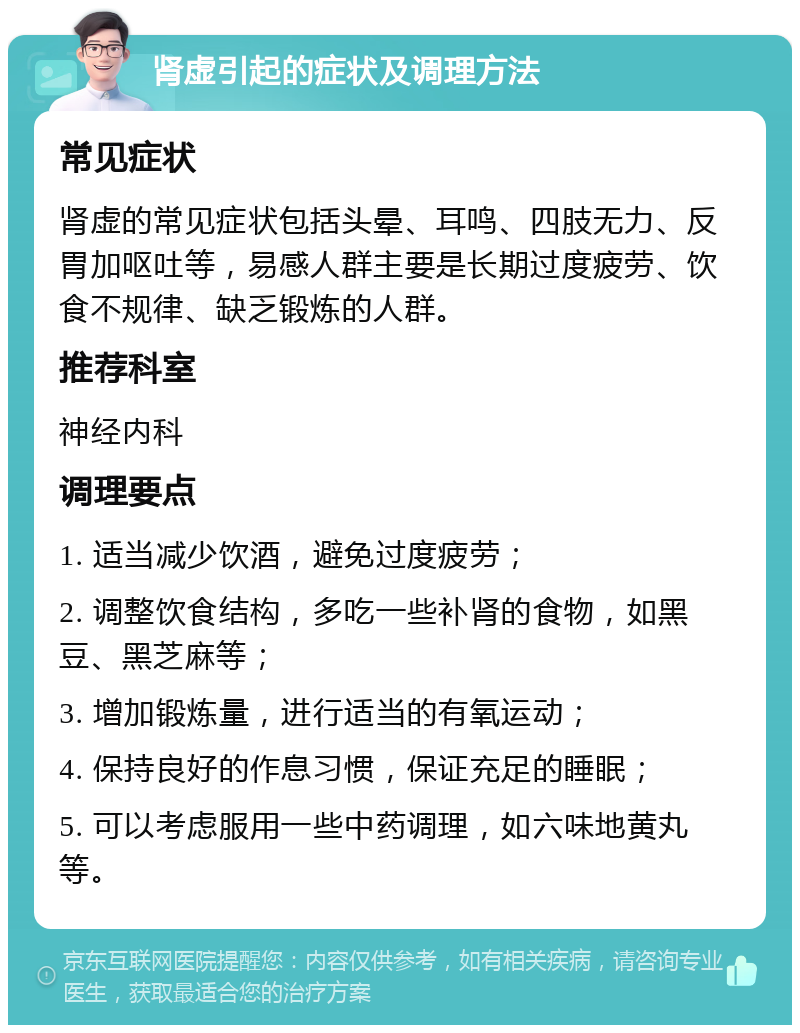 肾虚引起的症状及调理方法 常见症状 肾虚的常见症状包括头晕、耳鸣、四肢无力、反胃加呕吐等，易感人群主要是长期过度疲劳、饮食不规律、缺乏锻炼的人群。 推荐科室 神经内科 调理要点 1. 适当减少饮酒，避免过度疲劳； 2. 调整饮食结构，多吃一些补肾的食物，如黑豆、黑芝麻等； 3. 增加锻炼量，进行适当的有氧运动； 4. 保持良好的作息习惯，保证充足的睡眠； 5. 可以考虑服用一些中药调理，如六味地黄丸等。