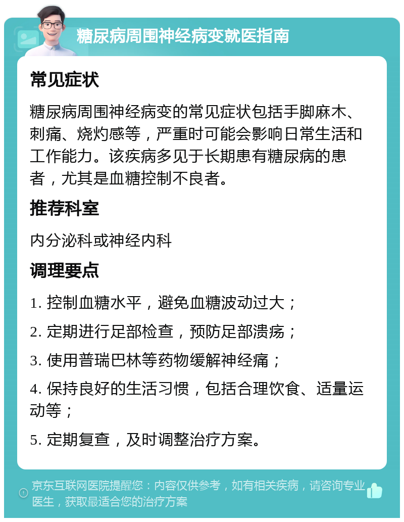 糖尿病周围神经病变就医指南 常见症状 糖尿病周围神经病变的常见症状包括手脚麻木、刺痛、烧灼感等，严重时可能会影响日常生活和工作能力。该疾病多见于长期患有糖尿病的患者，尤其是血糖控制不良者。 推荐科室 内分泌科或神经内科 调理要点 1. 控制血糖水平，避免血糖波动过大； 2. 定期进行足部检查，预防足部溃疡； 3. 使用普瑞巴林等药物缓解神经痛； 4. 保持良好的生活习惯，包括合理饮食、适量运动等； 5. 定期复查，及时调整治疗方案。