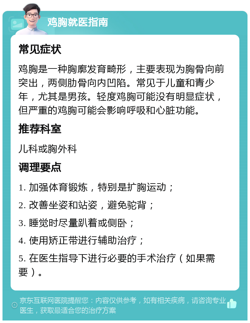 鸡胸就医指南 常见症状 鸡胸是一种胸廓发育畸形，主要表现为胸骨向前突出，两侧肋骨向内凹陷。常见于儿童和青少年，尤其是男孩。轻度鸡胸可能没有明显症状，但严重的鸡胸可能会影响呼吸和心脏功能。 推荐科室 儿科或胸外科 调理要点 1. 加强体育锻炼，特别是扩胸运动； 2. 改善坐姿和站姿，避免驼背； 3. 睡觉时尽量趴着或侧卧； 4. 使用矫正带进行辅助治疗； 5. 在医生指导下进行必要的手术治疗（如果需要）。