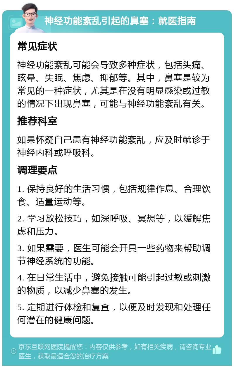 神经功能紊乱引起的鼻塞：就医指南 常见症状 神经功能紊乱可能会导致多种症状，包括头痛、眩晕、失眠、焦虑、抑郁等。其中，鼻塞是较为常见的一种症状，尤其是在没有明显感染或过敏的情况下出现鼻塞，可能与神经功能紊乱有关。 推荐科室 如果怀疑自己患有神经功能紊乱，应及时就诊于神经内科或呼吸科。 调理要点 1. 保持良好的生活习惯，包括规律作息、合理饮食、适量运动等。 2. 学习放松技巧，如深呼吸、冥想等，以缓解焦虑和压力。 3. 如果需要，医生可能会开具一些药物来帮助调节神经系统的功能。 4. 在日常生活中，避免接触可能引起过敏或刺激的物质，以减少鼻塞的发生。 5. 定期进行体检和复查，以便及时发现和处理任何潜在的健康问题。