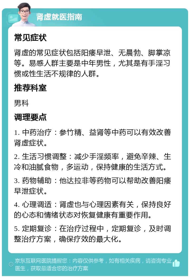 肾虚就医指南 常见症状 肾虚的常见症状包括阳痿早泄、无晨勃、脚掌凉等。易感人群主要是中年男性，尤其是有手淫习惯或性生活不规律的人群。 推荐科室 男科 调理要点 1. 中药治疗：参竹精、益肾等中药可以有效改善肾虚症状。 2. 生活习惯调整：减少手淫频率，避免辛辣、生冷和油腻食物，多运动，保持健康的生活方式。 3. 药物辅助：他达拉非等药物可以帮助改善阳痿早泄症状。 4. 心理调适：肾虚也与心理因素有关，保持良好的心态和情绪状态对恢复健康有重要作用。 5. 定期复诊：在治疗过程中，定期复诊，及时调整治疗方案，确保疗效的最大化。