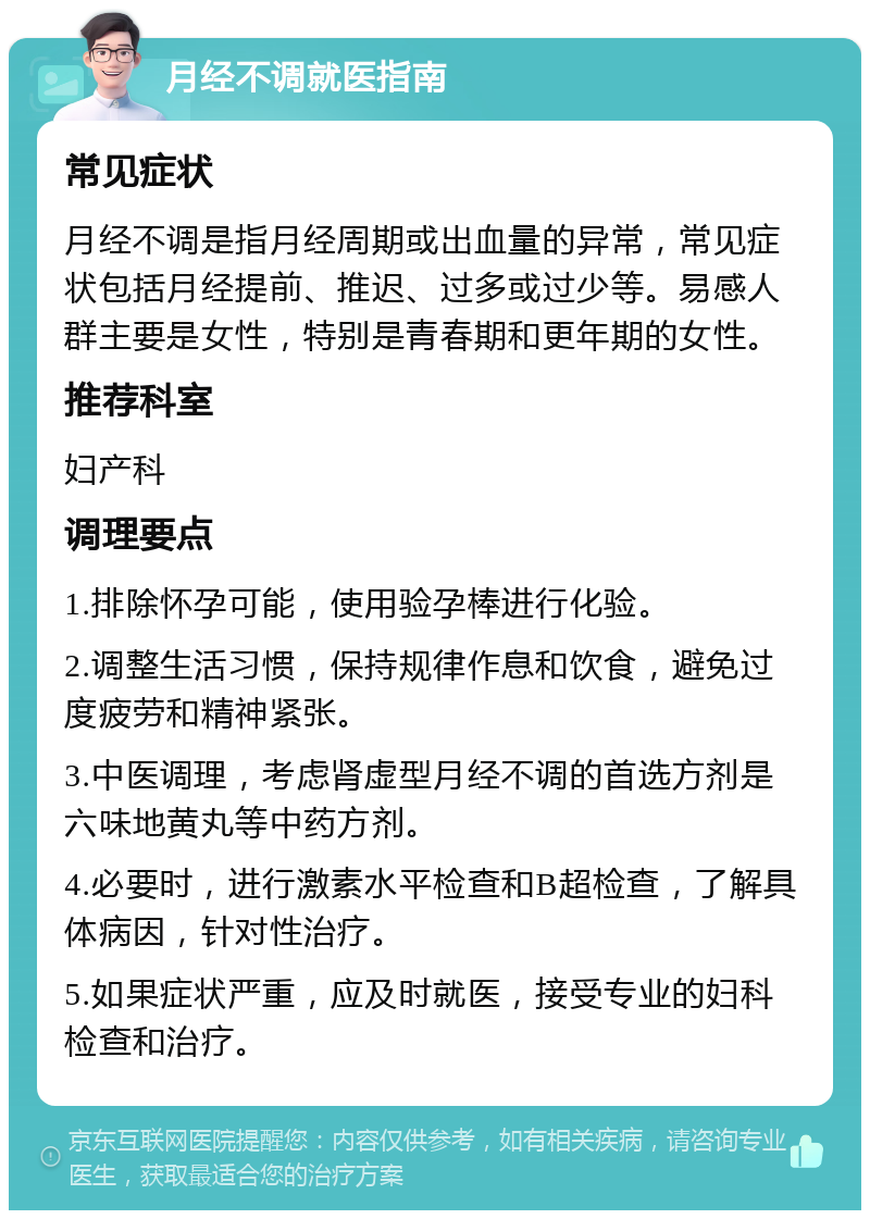 月经不调就医指南 常见症状 月经不调是指月经周期或出血量的异常，常见症状包括月经提前、推迟、过多或过少等。易感人群主要是女性，特别是青春期和更年期的女性。 推荐科室 妇产科 调理要点 1.排除怀孕可能，使用验孕棒进行化验。 2.调整生活习惯，保持规律作息和饮食，避免过度疲劳和精神紧张。 3.中医调理，考虑肾虚型月经不调的首选方剂是六味地黄丸等中药方剂。 4.必要时，进行激素水平检查和B超检查，了解具体病因，针对性治疗。 5.如果症状严重，应及时就医，接受专业的妇科检查和治疗。