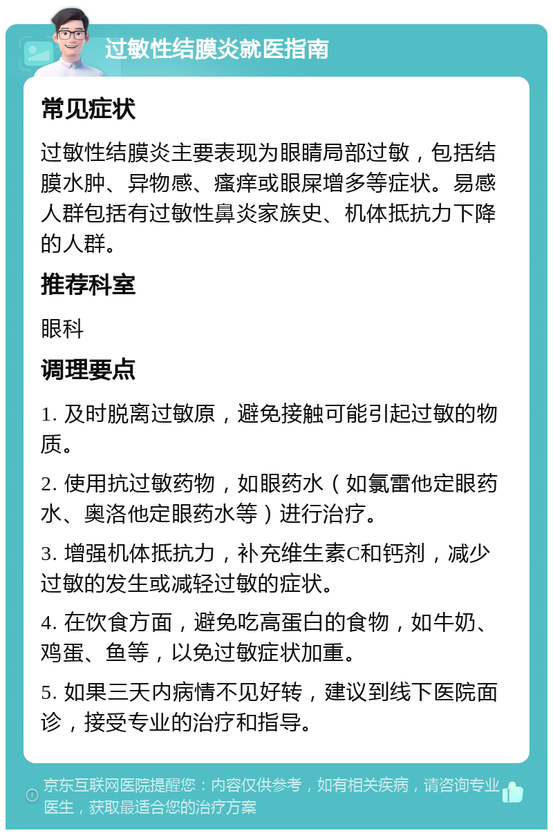 过敏性结膜炎就医指南 常见症状 过敏性结膜炎主要表现为眼睛局部过敏，包括结膜水肿、异物感、瘙痒或眼屎增多等症状。易感人群包括有过敏性鼻炎家族史、机体抵抗力下降的人群。 推荐科室 眼科 调理要点 1. 及时脱离过敏原，避免接触可能引起过敏的物质。 2. 使用抗过敏药物，如眼药水（如氯雷他定眼药水、奥洛他定眼药水等）进行治疗。 3. 增强机体抵抗力，补充维生素C和钙剂，减少过敏的发生或减轻过敏的症状。 4. 在饮食方面，避免吃高蛋白的食物，如牛奶、鸡蛋、鱼等，以免过敏症状加重。 5. 如果三天内病情不见好转，建议到线下医院面诊，接受专业的治疗和指导。