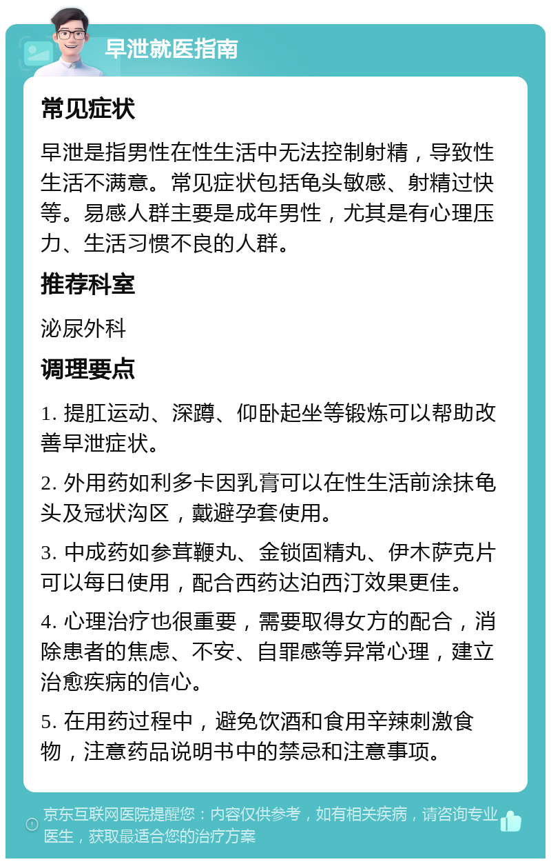 早泄就医指南 常见症状 早泄是指男性在性生活中无法控制射精，导致性生活不满意。常见症状包括龟头敏感、射精过快等。易感人群主要是成年男性，尤其是有心理压力、生活习惯不良的人群。 推荐科室 泌尿外科 调理要点 1. 提肛运动、深蹲、仰卧起坐等锻炼可以帮助改善早泄症状。 2. 外用药如利多卡因乳膏可以在性生活前涂抹龟头及冠状沟区，戴避孕套使用。 3. 中成药如参茸鞭丸、金锁固精丸、伊木萨克片可以每日使用，配合西药达泊西汀效果更佳。 4. 心理治疗也很重要，需要取得女方的配合，消除患者的焦虑、不安、自罪感等异常心理，建立治愈疾病的信心。 5. 在用药过程中，避免饮酒和食用辛辣刺激食物，注意药品说明书中的禁忌和注意事项。