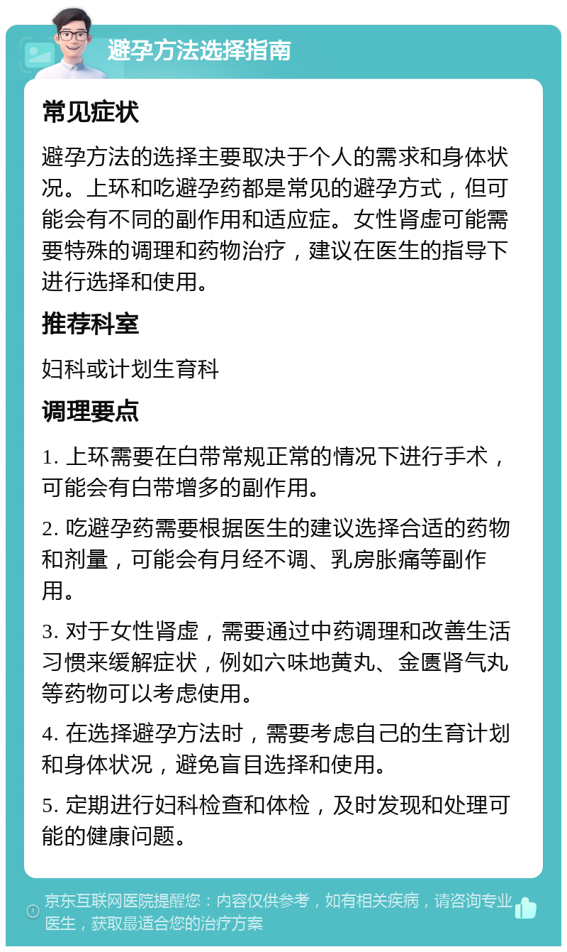 避孕方法选择指南 常见症状 避孕方法的选择主要取决于个人的需求和身体状况。上环和吃避孕药都是常见的避孕方式，但可能会有不同的副作用和适应症。女性肾虚可能需要特殊的调理和药物治疗，建议在医生的指导下进行选择和使用。 推荐科室 妇科或计划生育科 调理要点 1. 上环需要在白带常规正常的情况下进行手术，可能会有白带增多的副作用。 2. 吃避孕药需要根据医生的建议选择合适的药物和剂量，可能会有月经不调、乳房胀痛等副作用。 3. 对于女性肾虚，需要通过中药调理和改善生活习惯来缓解症状，例如六味地黄丸、金匮肾气丸等药物可以考虑使用。 4. 在选择避孕方法时，需要考虑自己的生育计划和身体状况，避免盲目选择和使用。 5. 定期进行妇科检查和体检，及时发现和处理可能的健康问题。