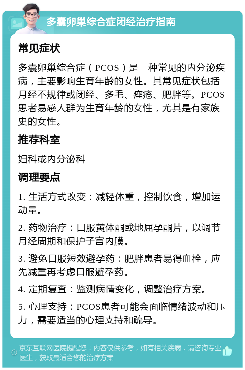 多囊卵巢综合症闭经治疗指南 常见症状 多囊卵巢综合症（PCOS）是一种常见的内分泌疾病，主要影响生育年龄的女性。其常见症状包括月经不规律或闭经、多毛、痤疮、肥胖等。PCOS患者易感人群为生育年龄的女性，尤其是有家族史的女性。 推荐科室 妇科或内分泌科 调理要点 1. 生活方式改变：减轻体重，控制饮食，增加运动量。 2. 药物治疗：口服黄体酮或地屈孕酮片，以调节月经周期和保护子宫内膜。 3. 避免口服短效避孕药：肥胖患者易得血栓，应先减重再考虑口服避孕药。 4. 定期复查：监测病情变化，调整治疗方案。 5. 心理支持：PCOS患者可能会面临情绪波动和压力，需要适当的心理支持和疏导。