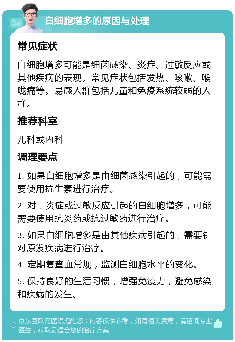 白细胞增多的原因与处理 常见症状 白细胞增多可能是细菌感染、炎症、过敏反应或其他疾病的表现。常见症状包括发热、咳嗽、喉咙痛等。易感人群包括儿童和免疫系统较弱的人群。 推荐科室 儿科或内科 调理要点 1. 如果白细胞增多是由细菌感染引起的，可能需要使用抗生素进行治疗。 2. 对于炎症或过敏反应引起的白细胞增多，可能需要使用抗炎药或抗过敏药进行治疗。 3. 如果白细胞增多是由其他疾病引起的，需要针对原发疾病进行治疗。 4. 定期复查血常规，监测白细胞水平的变化。 5. 保持良好的生活习惯，增强免疫力，避免感染和疾病的发生。