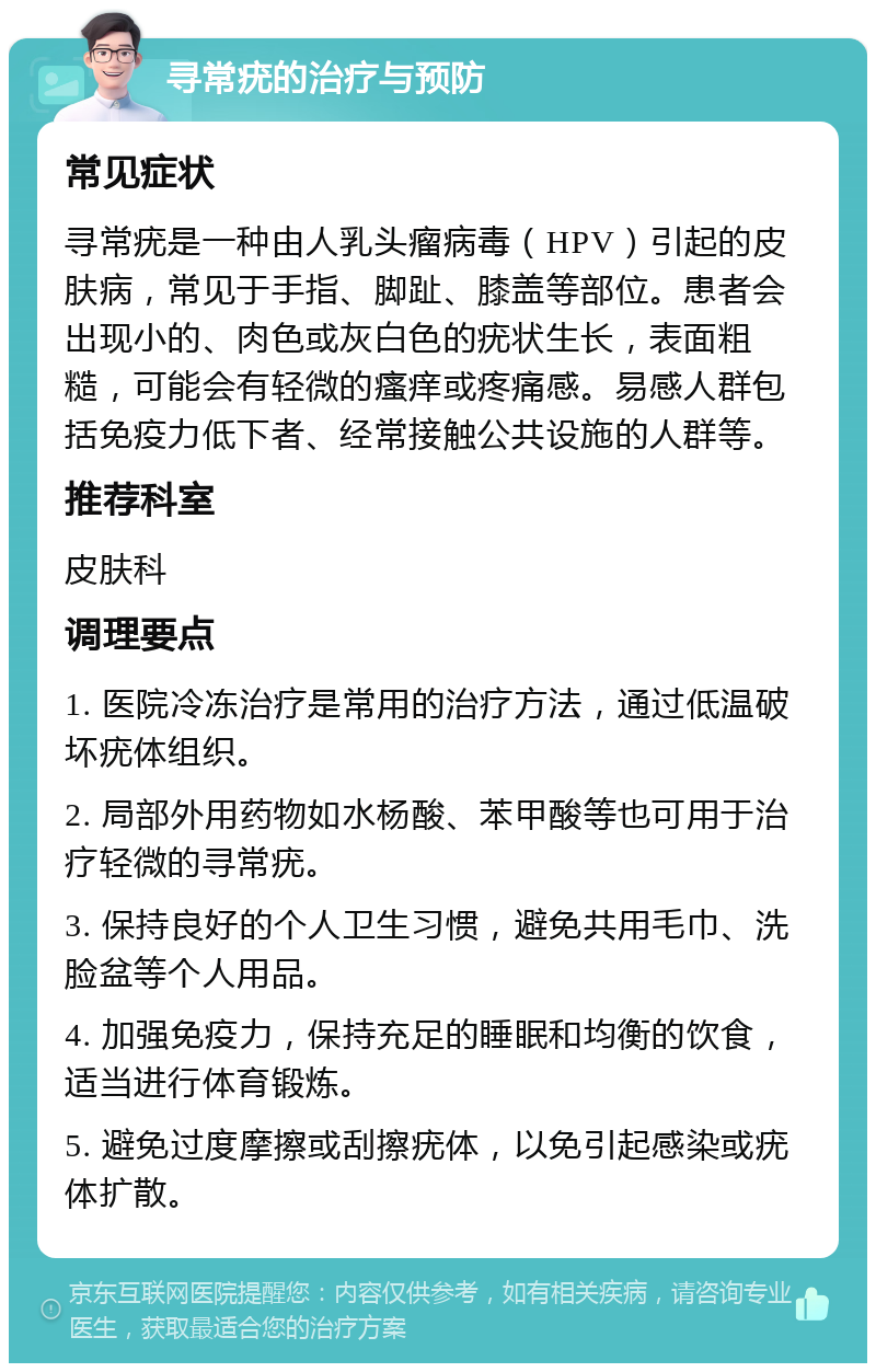 寻常疣的治疗与预防 常见症状 寻常疣是一种由人乳头瘤病毒（HPV）引起的皮肤病，常见于手指、脚趾、膝盖等部位。患者会出现小的、肉色或灰白色的疣状生长，表面粗糙，可能会有轻微的瘙痒或疼痛感。易感人群包括免疫力低下者、经常接触公共设施的人群等。 推荐科室 皮肤科 调理要点 1. 医院冷冻治疗是常用的治疗方法，通过低温破坏疣体组织。 2. 局部外用药物如水杨酸、苯甲酸等也可用于治疗轻微的寻常疣。 3. 保持良好的个人卫生习惯，避免共用毛巾、洗脸盆等个人用品。 4. 加强免疫力，保持充足的睡眠和均衡的饮食，适当进行体育锻炼。 5. 避免过度摩擦或刮擦疣体，以免引起感染或疣体扩散。