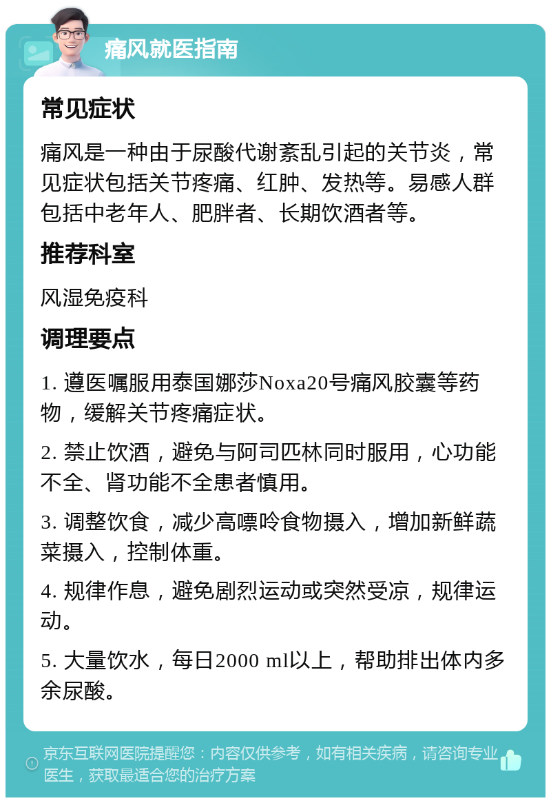 痛风就医指南 常见症状 痛风是一种由于尿酸代谢紊乱引起的关节炎，常见症状包括关节疼痛、红肿、发热等。易感人群包括中老年人、肥胖者、长期饮酒者等。 推荐科室 风湿免疫科 调理要点 1. 遵医嘱服用泰国娜莎Noxa20号痛风胶囊等药物，缓解关节疼痛症状。 2. 禁止饮酒，避免与阿司匹林同时服用，心功能不全、肾功能不全患者慎用。 3. 调整饮食，减少高嘌呤食物摄入，增加新鲜蔬菜摄入，控制体重。 4. 规律作息，避免剧烈运动或突然受凉，规律运动。 5. 大量饮水，每日2000 ml以上，帮助排出体内多余尿酸。