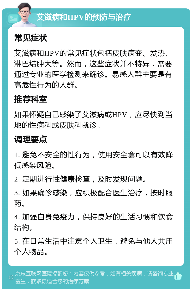 艾滋病和HPV的预防与治疗 常见症状 艾滋病和HPV的常见症状包括皮肤病变、发热、淋巴结肿大等。然而，这些症状并不特异，需要通过专业的医学检测来确诊。易感人群主要是有高危性行为的人群。 推荐科室 如果怀疑自己感染了艾滋病或HPV，应尽快到当地的性病科或皮肤科就诊。 调理要点 1. 避免不安全的性行为，使用安全套可以有效降低感染风险。 2. 定期进行性健康检查，及时发现问题。 3. 如果确诊感染，应积极配合医生治疗，按时服药。 4. 加强自身免疫力，保持良好的生活习惯和饮食结构。 5. 在日常生活中注意个人卫生，避免与他人共用个人物品。