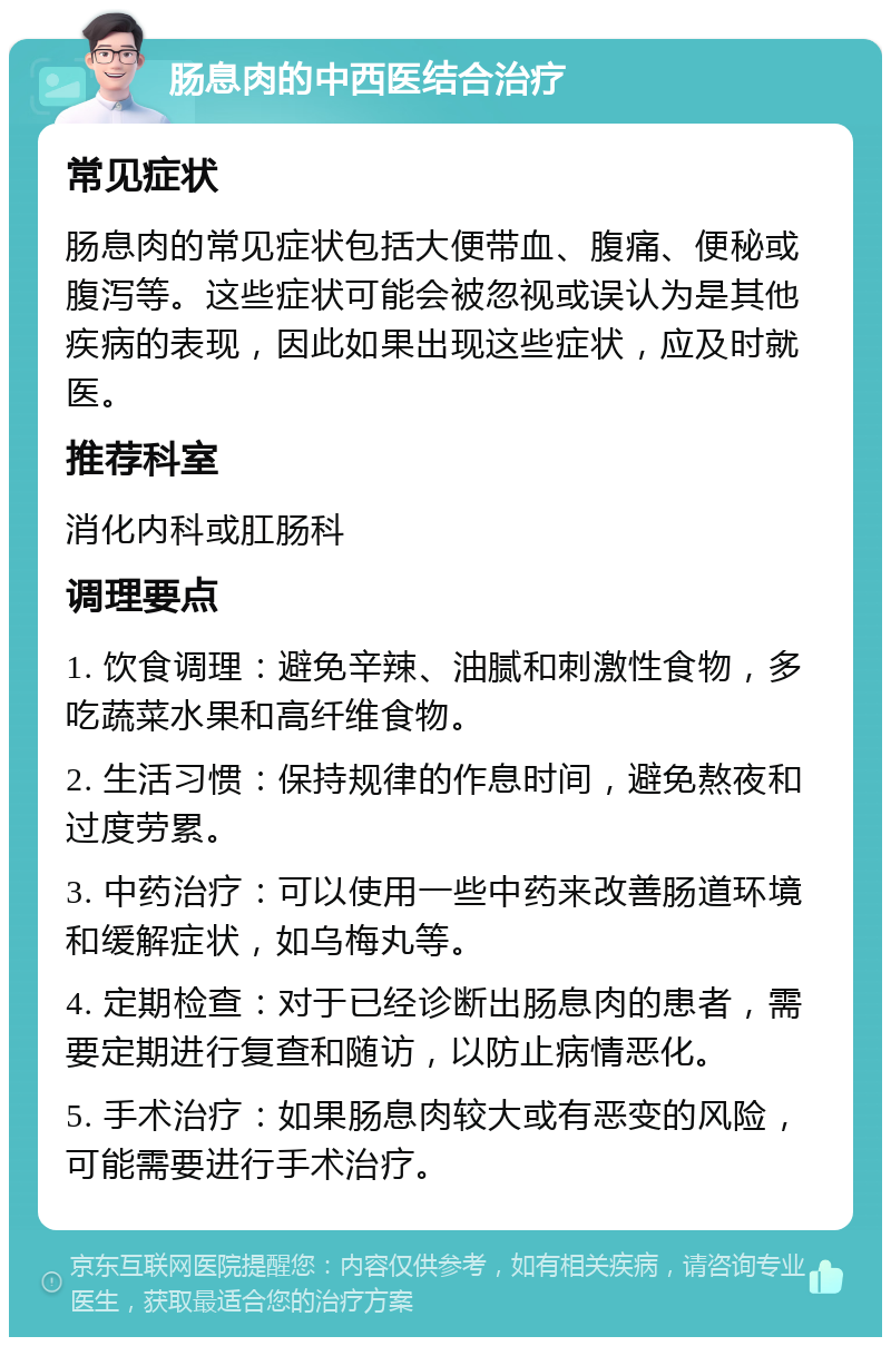 肠息肉的中西医结合治疗 常见症状 肠息肉的常见症状包括大便带血、腹痛、便秘或腹泻等。这些症状可能会被忽视或误认为是其他疾病的表现，因此如果出现这些症状，应及时就医。 推荐科室 消化内科或肛肠科 调理要点 1. 饮食调理：避免辛辣、油腻和刺激性食物，多吃蔬菜水果和高纤维食物。 2. 生活习惯：保持规律的作息时间，避免熬夜和过度劳累。 3. 中药治疗：可以使用一些中药来改善肠道环境和缓解症状，如乌梅丸等。 4. 定期检查：对于已经诊断出肠息肉的患者，需要定期进行复查和随访，以防止病情恶化。 5. 手术治疗：如果肠息肉较大或有恶变的风险，可能需要进行手术治疗。