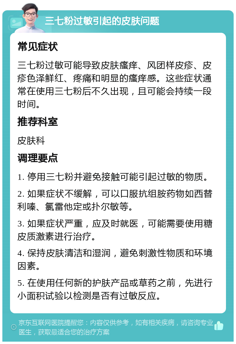 三七粉过敏引起的皮肤问题 常见症状 三七粉过敏可能导致皮肤瘙痒、风团样皮疹、皮疹色泽鲜红、疼痛和明显的瘙痒感。这些症状通常在使用三七粉后不久出现，且可能会持续一段时间。 推荐科室 皮肤科 调理要点 1. 停用三七粉并避免接触可能引起过敏的物质。 2. 如果症状不缓解，可以口服抗组胺药物如西替利嗪、氯雷他定或扑尔敏等。 3. 如果症状严重，应及时就医，可能需要使用糖皮质激素进行治疗。 4. 保持皮肤清洁和湿润，避免刺激性物质和环境因素。 5. 在使用任何新的护肤产品或草药之前，先进行小面积试验以检测是否有过敏反应。