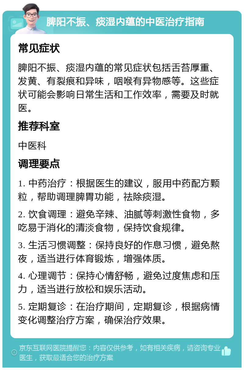 脾阳不振、痰湿内蕴的中医治疗指南 常见症状 脾阳不振、痰湿内蕴的常见症状包括舌苔厚重、发黄、有裂痕和异味，咽喉有异物感等。这些症状可能会影响日常生活和工作效率，需要及时就医。 推荐科室 中医科 调理要点 1. 中药治疗：根据医生的建议，服用中药配方颗粒，帮助调理脾胃功能，祛除痰湿。 2. 饮食调理：避免辛辣、油腻等刺激性食物，多吃易于消化的清淡食物，保持饮食规律。 3. 生活习惯调整：保持良好的作息习惯，避免熬夜，适当进行体育锻炼，增强体质。 4. 心理调节：保持心情舒畅，避免过度焦虑和压力，适当进行放松和娱乐活动。 5. 定期复诊：在治疗期间，定期复诊，根据病情变化调整治疗方案，确保治疗效果。