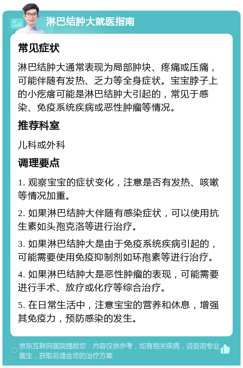 淋巴结肿大就医指南 常见症状 淋巴结肿大通常表现为局部肿块、疼痛或压痛，可能伴随有发热、乏力等全身症状。宝宝脖子上的小疙瘩可能是淋巴结肿大引起的，常见于感染、免疫系统疾病或恶性肿瘤等情况。 推荐科室 儿科或外科 调理要点 1. 观察宝宝的症状变化，注意是否有发热、咳嗽等情况加重。 2. 如果淋巴结肿大伴随有感染症状，可以使用抗生素如头孢克洛等进行治疗。 3. 如果淋巴结肿大是由于免疫系统疾病引起的，可能需要使用免疫抑制剂如环孢素等进行治疗。 4. 如果淋巴结肿大是恶性肿瘤的表现，可能需要进行手术、放疗或化疗等综合治疗。 5. 在日常生活中，注意宝宝的营养和休息，增强其免疫力，预防感染的发生。