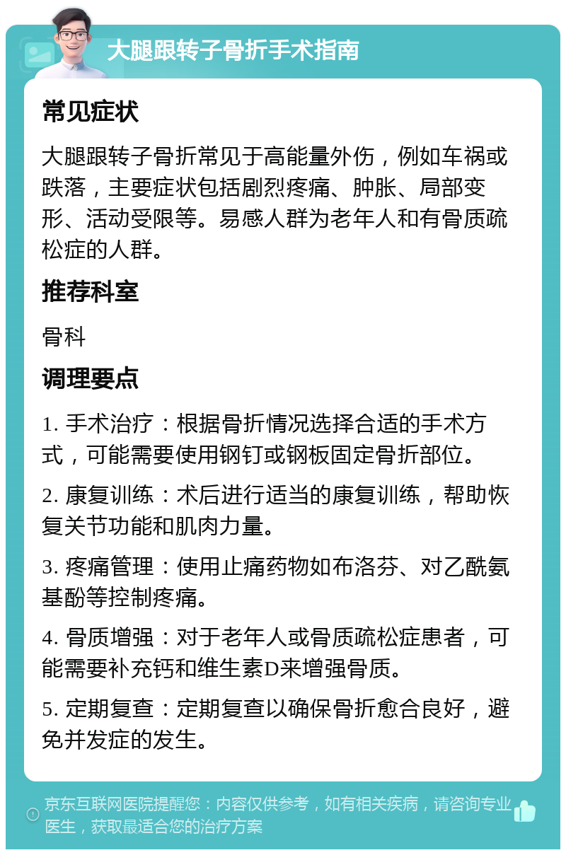 大腿跟转子骨折手术指南 常见症状 大腿跟转子骨折常见于高能量外伤，例如车祸或跌落，主要症状包括剧烈疼痛、肿胀、局部变形、活动受限等。易感人群为老年人和有骨质疏松症的人群。 推荐科室 骨科 调理要点 1. 手术治疗：根据骨折情况选择合适的手术方式，可能需要使用钢钉或钢板固定骨折部位。 2. 康复训练：术后进行适当的康复训练，帮助恢复关节功能和肌肉力量。 3. 疼痛管理：使用止痛药物如布洛芬、对乙酰氨基酚等控制疼痛。 4. 骨质增强：对于老年人或骨质疏松症患者，可能需要补充钙和维生素D来增强骨质。 5. 定期复查：定期复查以确保骨折愈合良好，避免并发症的发生。