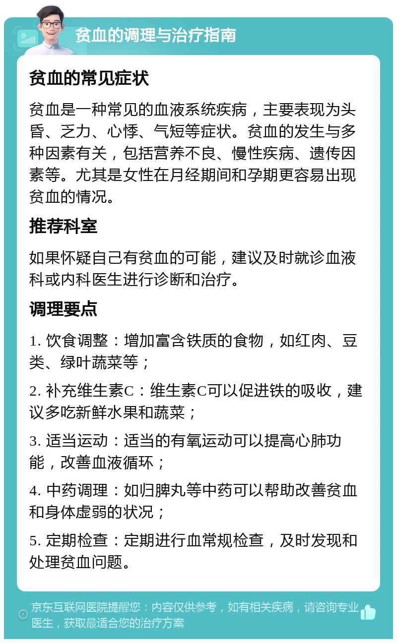 贫血的调理与治疗指南 贫血的常见症状 贫血是一种常见的血液系统疾病，主要表现为头昏、乏力、心悸、气短等症状。贫血的发生与多种因素有关，包括营养不良、慢性疾病、遗传因素等。尤其是女性在月经期间和孕期更容易出现贫血的情况。 推荐科室 如果怀疑自己有贫血的可能，建议及时就诊血液科或内科医生进行诊断和治疗。 调理要点 1. 饮食调整：增加富含铁质的食物，如红肉、豆类、绿叶蔬菜等； 2. 补充维生素C：维生素C可以促进铁的吸收，建议多吃新鲜水果和蔬菜； 3. 适当运动：适当的有氧运动可以提高心肺功能，改善血液循环； 4. 中药调理：如归脾丸等中药可以帮助改善贫血和身体虚弱的状况； 5. 定期检查：定期进行血常规检查，及时发现和处理贫血问题。