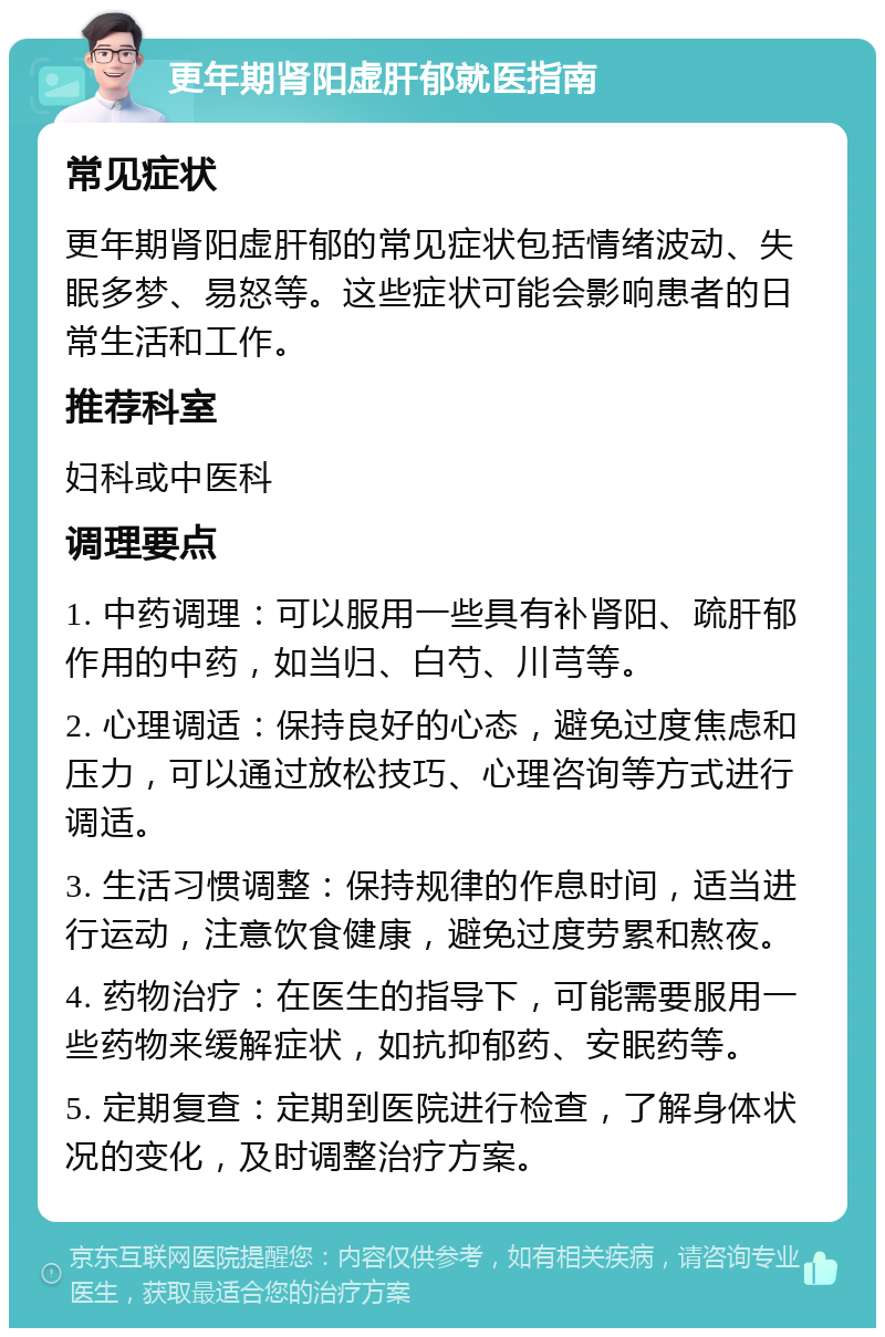 更年期肾阳虚肝郁就医指南 常见症状 更年期肾阳虚肝郁的常见症状包括情绪波动、失眠多梦、易怒等。这些症状可能会影响患者的日常生活和工作。 推荐科室 妇科或中医科 调理要点 1. 中药调理：可以服用一些具有补肾阳、疏肝郁作用的中药，如当归、白芍、川芎等。 2. 心理调适：保持良好的心态，避免过度焦虑和压力，可以通过放松技巧、心理咨询等方式进行调适。 3. 生活习惯调整：保持规律的作息时间，适当进行运动，注意饮食健康，避免过度劳累和熬夜。 4. 药物治疗：在医生的指导下，可能需要服用一些药物来缓解症状，如抗抑郁药、安眠药等。 5. 定期复查：定期到医院进行检查，了解身体状况的变化，及时调整治疗方案。