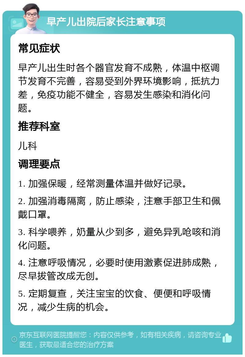 早产儿出院后家长注意事项 常见症状 早产儿出生时各个器官发育不成熟，体温中枢调节发育不完善，容易受到外界环境影响，抵抗力差，免疫功能不健全，容易发生感染和消化问题。 推荐科室 儿科 调理要点 1. 加强保暖，经常测量体温并做好记录。 2. 加强消毒隔离，防止感染，注意手部卫生和佩戴口罩。 3. 科学喂养，奶量从少到多，避免异乳呛咳和消化问题。 4. 注意呼吸情况，必要时使用激素促进肺成熟，尽早拔管改成无创。 5. 定期复查，关注宝宝的饮食、便便和呼吸情况，减少生病的机会。