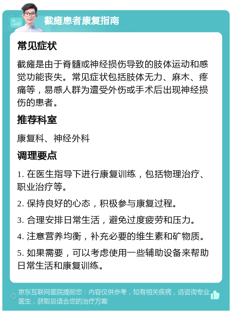 截瘫患者康复指南 常见症状 截瘫是由于脊髓或神经损伤导致的肢体运动和感觉功能丧失。常见症状包括肢体无力、麻木、疼痛等，易感人群为遭受外伤或手术后出现神经损伤的患者。 推荐科室 康复科、神经外科 调理要点 1. 在医生指导下进行康复训练，包括物理治疗、职业治疗等。 2. 保持良好的心态，积极参与康复过程。 3. 合理安排日常生活，避免过度疲劳和压力。 4. 注意营养均衡，补充必要的维生素和矿物质。 5. 如果需要，可以考虑使用一些辅助设备来帮助日常生活和康复训练。