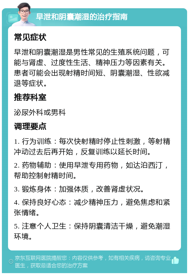 早泄和阴囊潮湿的治疗指南 常见症状 早泄和阴囊潮湿是男性常见的生殖系统问题，可能与肾虚、过度性生活、精神压力等因素有关。患者可能会出现射精时间短、阴囊潮湿、性欲减退等症状。 推荐科室 泌尿外科或男科 调理要点 1. 行为训练：每次快射精时停止性刺激，等射精冲动过去后再开始，反复训练以延长时间。 2. 药物辅助：使用早泄专用药物，如达泊西汀，帮助控制射精时间。 3. 锻炼身体：加强体质，改善肾虚状况。 4. 保持良好心态：减少精神压力，避免焦虑和紧张情绪。 5. 注意个人卫生：保持阴囊清洁干燥，避免潮湿环境。