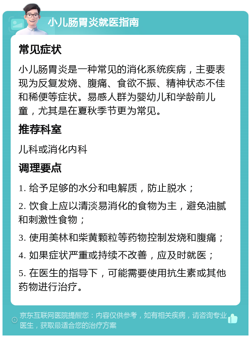 小儿肠胃炎就医指南 常见症状 小儿肠胃炎是一种常见的消化系统疾病，主要表现为反复发烧、腹痛、食欲不振、精神状态不佳和稀便等症状。易感人群为婴幼儿和学龄前儿童，尤其是在夏秋季节更为常见。 推荐科室 儿科或消化内科 调理要点 1. 给予足够的水分和电解质，防止脱水； 2. 饮食上应以清淡易消化的食物为主，避免油腻和刺激性食物； 3. 使用美林和柴黄颗粒等药物控制发烧和腹痛； 4. 如果症状严重或持续不改善，应及时就医； 5. 在医生的指导下，可能需要使用抗生素或其他药物进行治疗。