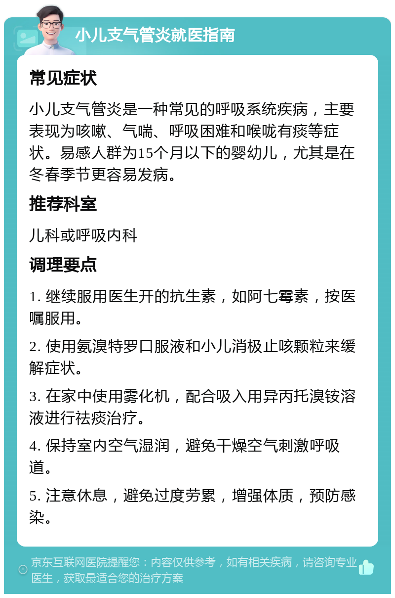 小儿支气管炎就医指南 常见症状 小儿支气管炎是一种常见的呼吸系统疾病，主要表现为咳嗽、气喘、呼吸困难和喉咙有痰等症状。易感人群为15个月以下的婴幼儿，尤其是在冬春季节更容易发病。 推荐科室 儿科或呼吸内科 调理要点 1. 继续服用医生开的抗生素，如阿七霉素，按医嘱服用。 2. 使用氨溴特罗口服液和小儿消极止咳颗粒来缓解症状。 3. 在家中使用雾化机，配合吸入用异丙托溴铵溶液进行祛痰治疗。 4. 保持室内空气湿润，避免干燥空气刺激呼吸道。 5. 注意休息，避免过度劳累，增强体质，预防感染。