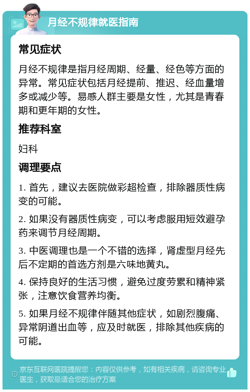 月经不规律就医指南 常见症状 月经不规律是指月经周期、经量、经色等方面的异常。常见症状包括月经提前、推迟、经血量增多或减少等。易感人群主要是女性，尤其是青春期和更年期的女性。 推荐科室 妇科 调理要点 1. 首先，建议去医院做彩超检查，排除器质性病变的可能。 2. 如果没有器质性病变，可以考虑服用短效避孕药来调节月经周期。 3. 中医调理也是一个不错的选择，肾虚型月经先后不定期的首选方剂是六味地黄丸。 4. 保持良好的生活习惯，避免过度劳累和精神紧张，注意饮食营养均衡。 5. 如果月经不规律伴随其他症状，如剧烈腹痛、异常阴道出血等，应及时就医，排除其他疾病的可能。