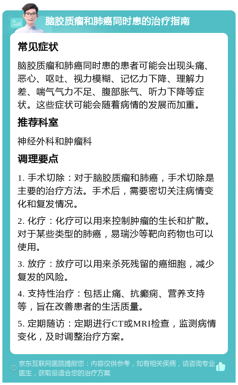 脑胶质瘤和肺癌同时患的治疗指南 常见症状 脑胶质瘤和肺癌同时患的患者可能会出现头痛、恶心、呕吐、视力模糊、记忆力下降、理解力差、喘气气力不足、腹部胀气、听力下降等症状。这些症状可能会随着病情的发展而加重。 推荐科室 神经外科和肿瘤科 调理要点 1. 手术切除：对于脑胶质瘤和肺癌，手术切除是主要的治疗方法。手术后，需要密切关注病情变化和复发情况。 2. 化疗：化疗可以用来控制肿瘤的生长和扩散。对于某些类型的肺癌，易瑞沙等靶向药物也可以使用。 3. 放疗：放疗可以用来杀死残留的癌细胞，减少复发的风险。 4. 支持性治疗：包括止痛、抗癫痫、营养支持等，旨在改善患者的生活质量。 5. 定期随访：定期进行CT或MRI检查，监测病情变化，及时调整治疗方案。