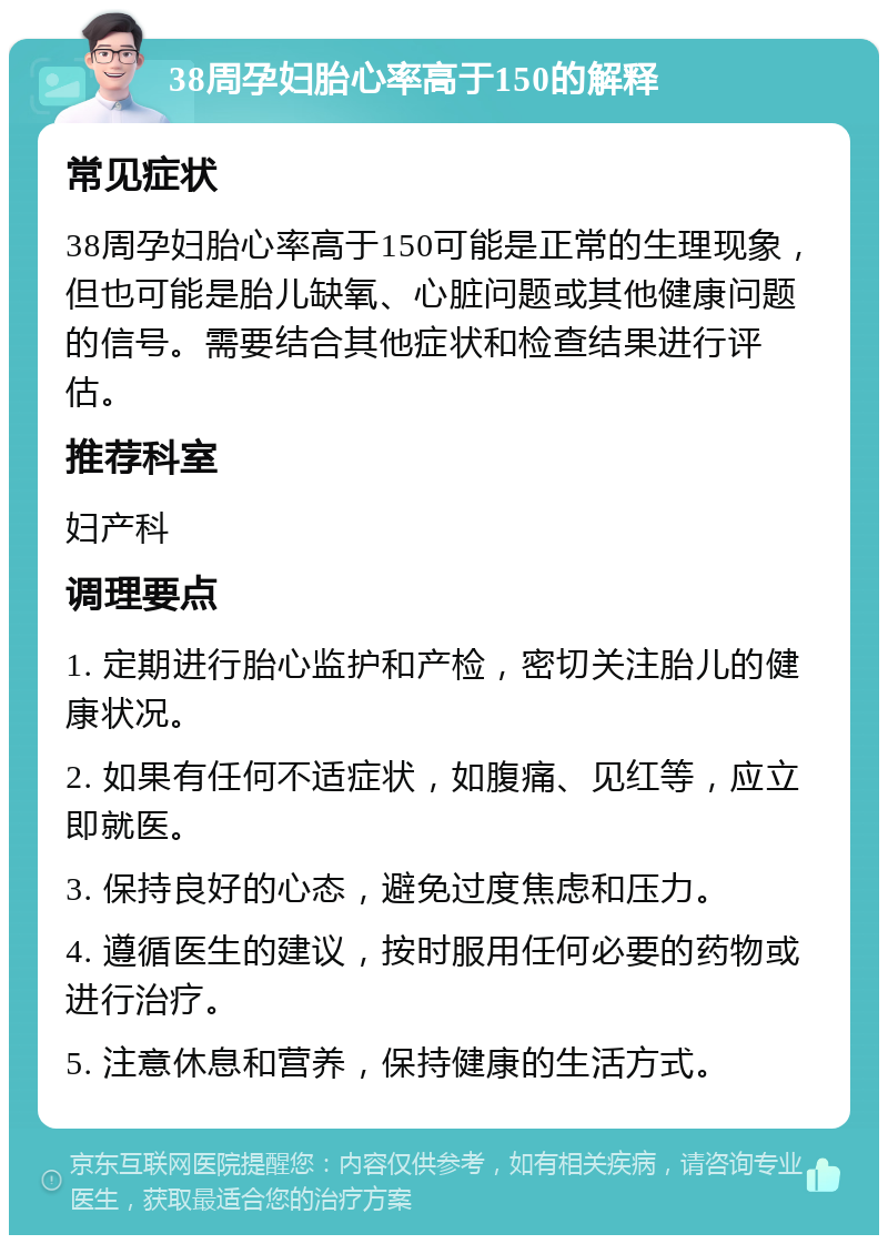 38周孕妇胎心率高于150的解释 常见症状 38周孕妇胎心率高于150可能是正常的生理现象，但也可能是胎儿缺氧、心脏问题或其他健康问题的信号。需要结合其他症状和检查结果进行评估。 推荐科室 妇产科 调理要点 1. 定期进行胎心监护和产检，密切关注胎儿的健康状况。 2. 如果有任何不适症状，如腹痛、见红等，应立即就医。 3. 保持良好的心态，避免过度焦虑和压力。 4. 遵循医生的建议，按时服用任何必要的药物或进行治疗。 5. 注意休息和营养，保持健康的生活方式。