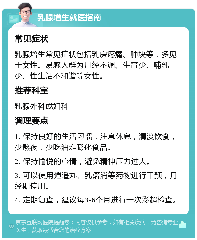 乳腺增生就医指南 常见症状 乳腺增生常见症状包括乳房疼痛、肿块等，多见于女性。易感人群为月经不调、生育少、哺乳少、性生活不和谐等女性。 推荐科室 乳腺外科或妇科 调理要点 1. 保持良好的生活习惯，注意休息，清淡饮食，少熬夜，少吃油炸膨化食品。 2. 保持愉悦的心情，避免精神压力过大。 3. 可以使用逍遥丸、乳癖消等药物进行干预，月经期停用。 4. 定期复查，建议每3-6个月进行一次彩超检查。