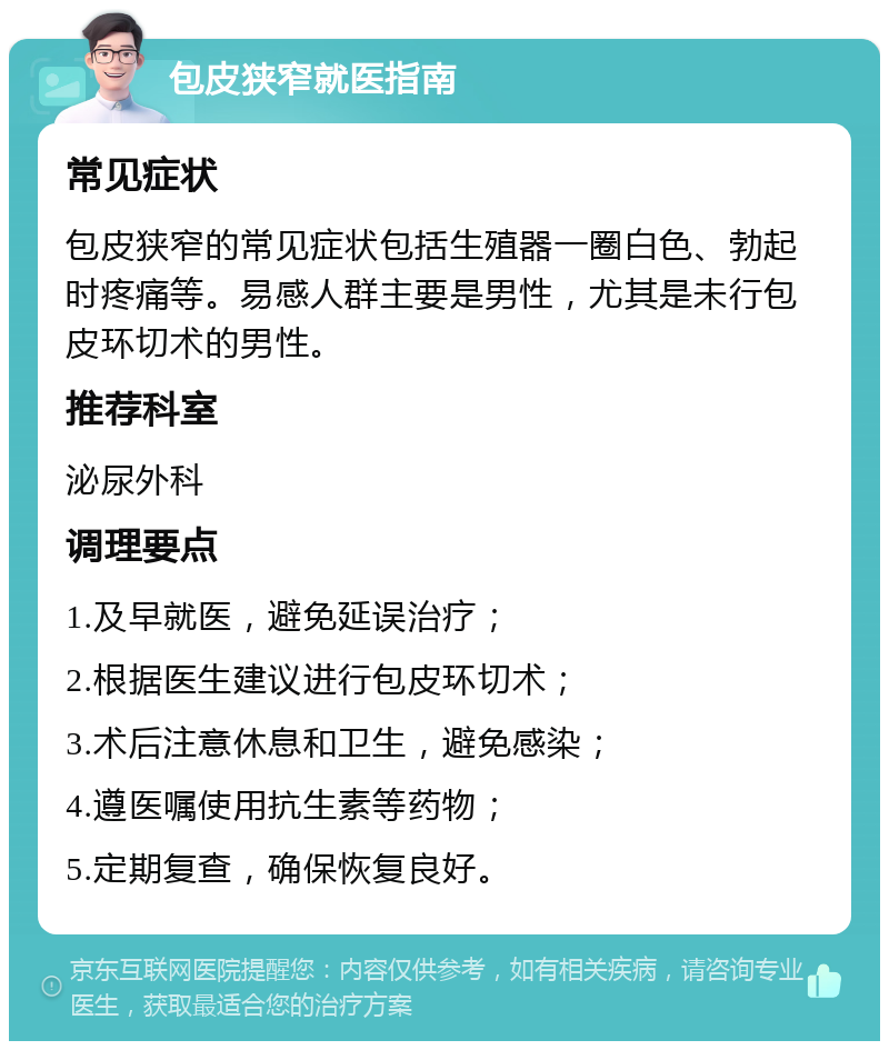 包皮狭窄就医指南 常见症状 包皮狭窄的常见症状包括生殖器一圈白色、勃起时疼痛等。易感人群主要是男性，尤其是未行包皮环切术的男性。 推荐科室 泌尿外科 调理要点 1.及早就医，避免延误治疗； 2.根据医生建议进行包皮环切术； 3.术后注意休息和卫生，避免感染； 4.遵医嘱使用抗生素等药物； 5.定期复查，确保恢复良好。